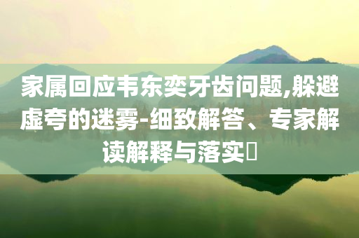 家屬回應(yīng)韋東奕牙齒問(wèn)題,躲避虛夸的迷霧-細(xì)致解答、專家解讀解釋與落實(shí)?