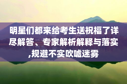 明星們都來(lái)給考生送祝福了詳盡解答、專家解析解釋與落實(shí),規(guī)避不實(shí)吹噓迷霧