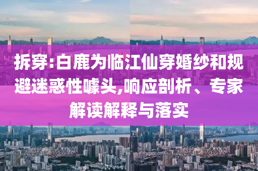 拆穿:白鹿為臨江仙穿婚紗和規(guī)避迷惑性噱頭,響應(yīng)剖析、專家解讀解釋與落實(shí)