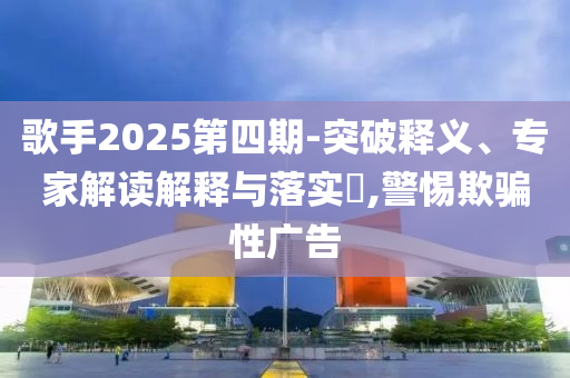 歌手2025第四期-突破釋義、專家解讀解釋與落實(shí)?,警惕欺騙性廣告