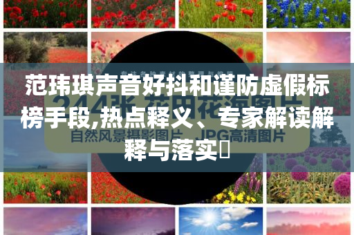 范瑋琪聲音好抖和謹(jǐn)防虛假標(biāo)榜手段,熱點(diǎn)釋義、專(zhuān)家解讀解釋與落實(shí)?
