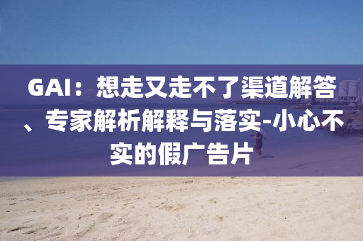 GAI：想走又走不了渠道解答、專家解析解釋與落實(shí)-小心不實(shí)的假?gòu)V告片