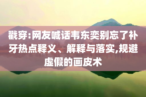 戳穿:網(wǎng)友喊話韋東奕別忘了補(bǔ)牙熱點(diǎn)釋義、解釋與落實(shí),規(guī)避虛假的畫(huà)皮術(shù)