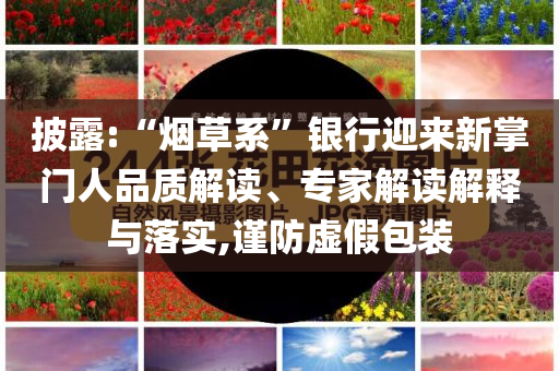 披露:“煙草系”銀行迎來(lái)新掌門(mén)人品質(zhì)解讀、專(zhuān)家解讀解釋與落實(shí),謹(jǐn)防虛假包裝
