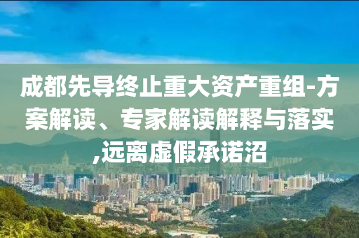 成都先導(dǎo)終止重大資產(chǎn)重組-方案解讀、專家解讀解釋與落實(shí),遠(yuǎn)離虛假承諾沼