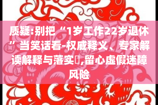 質(zhì)疑:別把“1歲工作22歲退休”當(dāng)笑話看-權(quán)威釋義、專家解讀解釋與落實(shí)?,留心虛假迷障風(fēng)險(xiǎn)