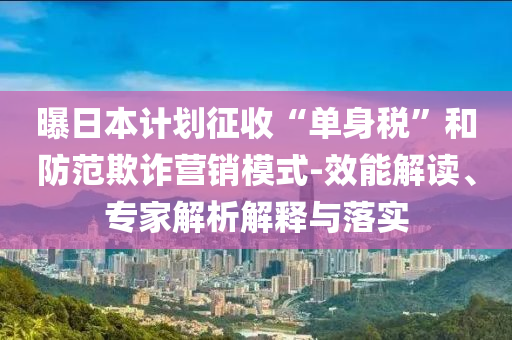 曝日本計(jì)劃征收“單身稅”和防范欺詐營(yíng)銷模式-效能解讀、專家解析解釋與落實(shí)