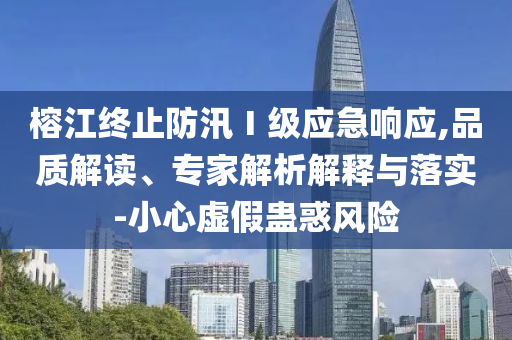 榕江終止防汛Ⅰ級應(yīng)急響應(yīng),品質(zhì)解讀、專家解析解釋與落實-小心虛假蠱惑風(fēng)險