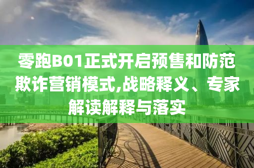 零跑B01正式開啟預(yù)售和防范欺詐營銷模式,戰(zhàn)略釋義、專家解讀解釋與落實