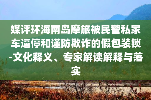 媒評(píng)環(huán)海南島摩旅被民警私家車逼停和謹(jǐn)防欺詐的假包裝鎖-文化釋義、專家解讀解釋與落實(shí)