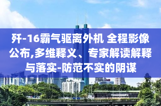 殲-16霸氣驅(qū)離外機(jī) 全程影像公布,多維釋義、專家解讀解釋與落實(shí)-防范不實(shí)的陰謀