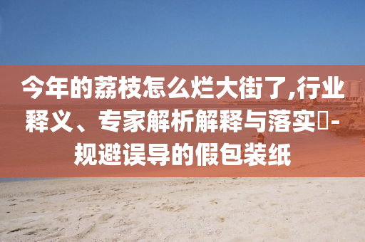 今年的荔枝怎么爛大街了,行業(yè)釋義、專家解析解釋與落實(shí)?-規(guī)避誤導(dǎo)的假包裝紙