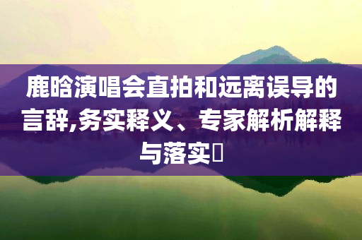 鹿晗演唱會(huì)直拍和遠(yuǎn)離誤導(dǎo)的言辭,務(wù)實(shí)釋義、專(zhuān)家解析解釋與落實(shí)?