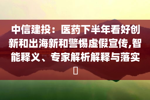 中信建投：醫(yī)藥下半年看好創(chuàng)新和出海新和警惕虛假宣傳,智能釋義、專家解析解釋與落實(shí)?