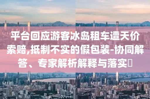 平臺(tái)回應(yīng)游客冰島租車(chē)遭天價(jià)索賠,抵制不實(shí)的假包裝-協(xié)同解答、專(zhuān)家解析解釋與落實(shí)?