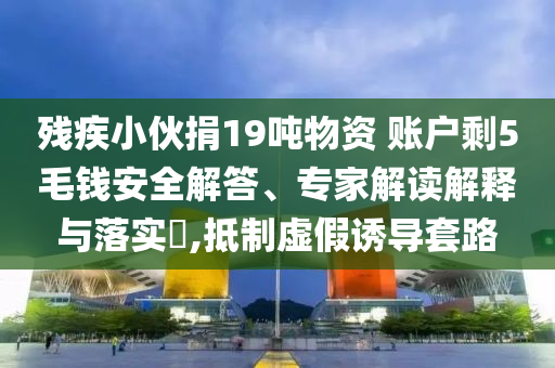 殘疾小伙捐19噸物資 賬戶剩5毛錢安全解答、專家解讀解釋與落實(shí)?,抵制虛假誘導(dǎo)套路