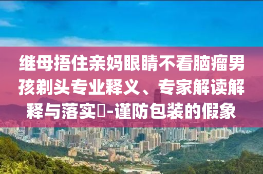 繼母捂住親媽眼睛不看腦瘤男孩剃頭專業(yè)釋義、專家解讀解釋與落實(shí)?-謹(jǐn)防包裝的假象