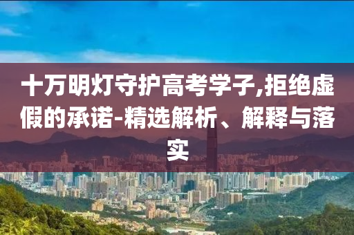 十萬明燈守護(hù)高考學(xué)子,拒絕虛假的承諾-精選解析、解釋與落實(shí)