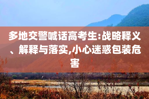 多地交警喊話高考生:戰(zhàn)略釋義、解釋與落實(shí),小心迷惑包裝危害