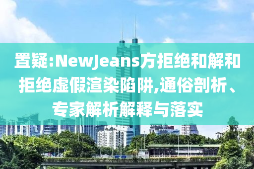 置疑:NewJeans方拒絕和解和拒絕虛假渲染陷阱,通俗剖析、專家解析解釋與落實(shí)