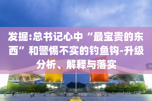 發(fā)掘:總書記心中“最寶貴的東西”和警惕不實(shí)的釣魚鉤-升級分析、解釋與落實(shí)