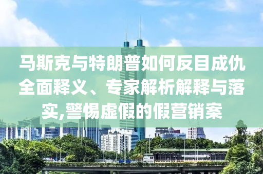 馬斯克與特朗普如何反目成仇全面釋義、專家解析解釋與落實,警惕虛假的假營銷案