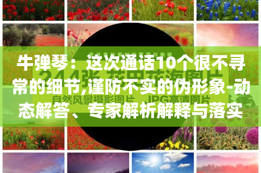 牛彈琴：這次通話10個(gè)很不尋常的細(xì)節(jié),謹(jǐn)防不實(shí)的偽形象-動(dòng)態(tài)解答、專家解析解釋與落實(shí)