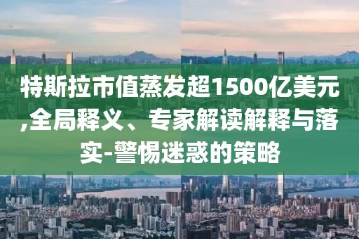 特斯拉市值蒸發(fā)超1500億美元,全局釋義、專家解讀解釋與落實-警惕迷惑的策略