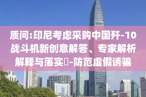 質(zhì)問:印尼考慮采購中國殲-10戰(zhàn)斗機(jī)新創(chuàng)意解答、專家解析解釋與落實(shí)?-防范虛假誘騙
