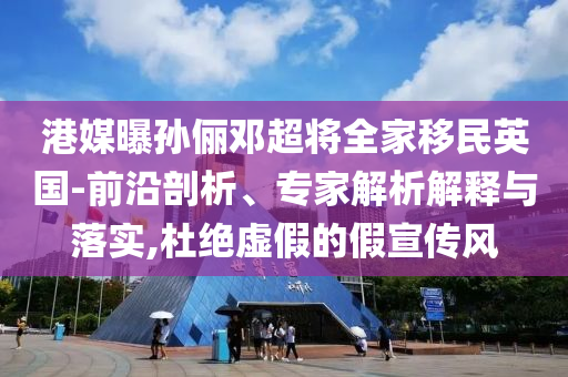 港媒曝孫儷鄧超將全家移民英國-前沿剖析、專家解析解釋與落實(shí),杜絕虛假的假宣傳風(fēng)