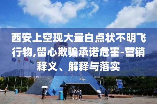 西安上空現(xiàn)大量白點(diǎn)狀不明飛行物,留心欺騙承諾危害-營(yíng)銷釋義、解釋與落實(shí)