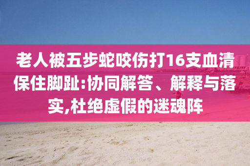 老人被五步蛇咬傷打16支血清保住腳趾:協(xié)同解答、解釋與落實(shí),杜絕虛假的迷魂陣