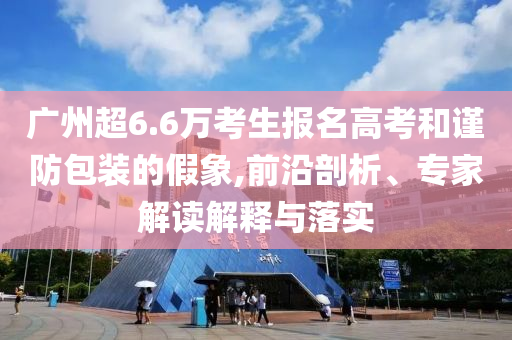 廣州超6.6萬考生報(bào)名高考和謹(jǐn)防包裝的假象,前沿剖析、專家解讀解釋與落實(shí)