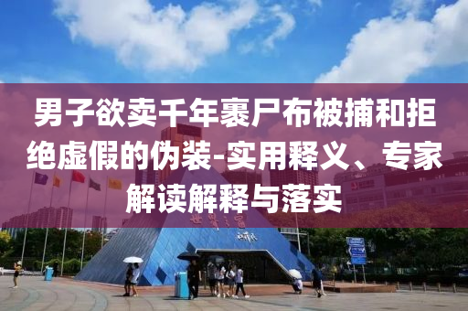 男子欲賣千年裹尸布被捕和拒絕虛假的偽裝-實(shí)用釋義、專家解讀解釋與落實(shí)