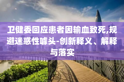 衛(wèi)健委回應患者因輸血致死,規(guī)避迷惑性噱頭-創(chuàng)新釋義、解釋與落實