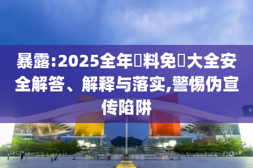 暴露:2025全年資料免費大全安全解答、解釋與落實,警惕偽宣傳陷阱