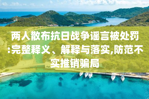 兩人散布抗日戰(zhàn)爭謠言被處罰:完整釋義、解釋與落實(shí),防范不實(shí)推銷騙局