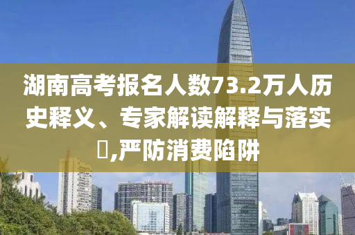 湖南高考報(bào)名人數(shù)73.2萬人歷史釋義、專家解讀解釋與落實(shí)?,嚴(yán)防消費(fèi)陷阱