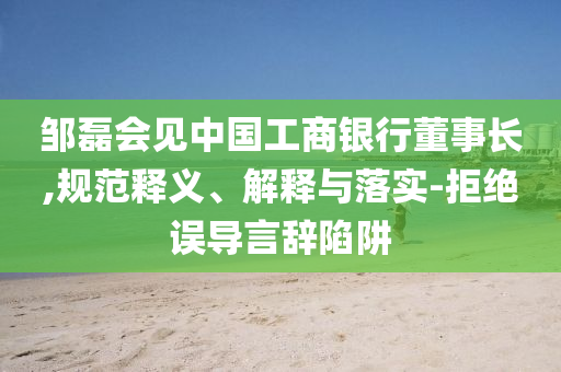 鄒磊會(huì)見中國工商銀行董事長,規(guī)范釋義、解釋與落實(shí)-拒絕誤導(dǎo)言辭陷阱