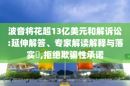 波音將花超13億美元和解訴訟:延伸解答、專家解讀解釋與落實(shí)?,拒絕欺騙性承諾