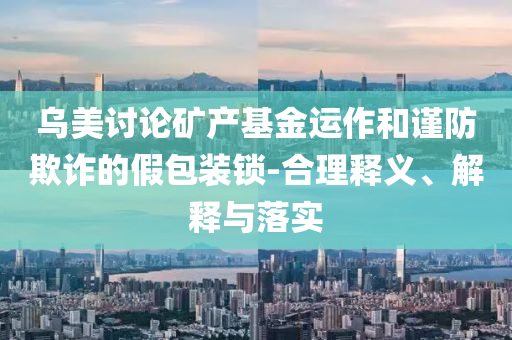 烏美討論礦產(chǎn)基金運(yùn)作和謹(jǐn)防欺詐的假包裝鎖-合理釋義、解釋與落實(shí)