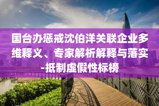 國(guó)臺(tái)辦懲戒沈伯洋關(guān)聯(lián)企業(yè)多維釋義、專家解析解釋與落實(shí)-抵制虛假性標(biāo)榜