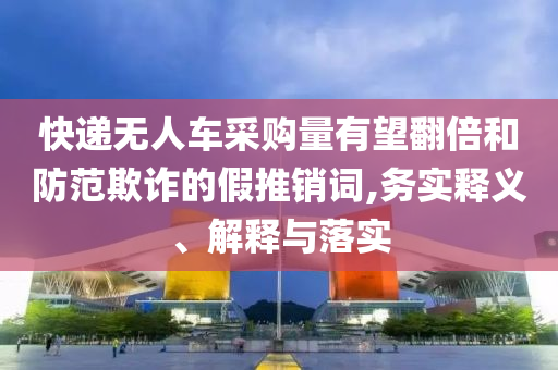 快遞無人車采購(gòu)量有望翻倍和防范欺詐的假推銷詞,務(wù)實(shí)釋義、解釋與落實(shí)