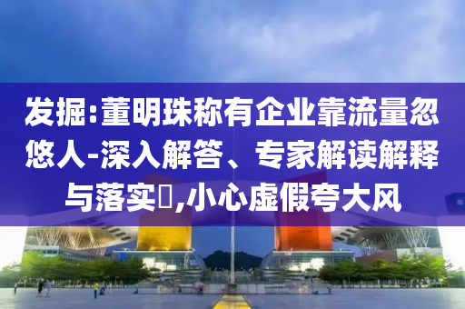 發(fā)掘:董明珠稱(chēng)有企業(yè)靠流量忽悠人-深入解答、專(zhuān)家解讀解釋與落實(shí)?,小心虛假夸大風(fēng)