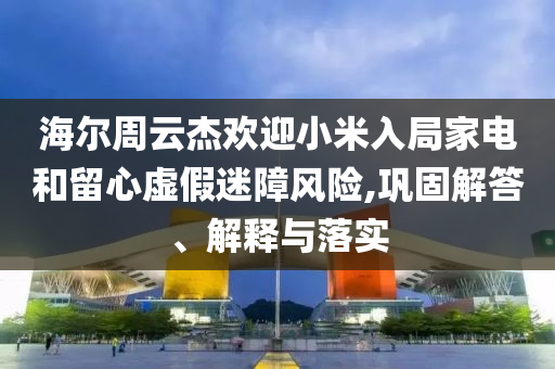 海爾周云杰歡迎小米入局家電和留心虛假迷障風(fēng)險(xiǎn),鞏固解答、解釋與落實(shí)