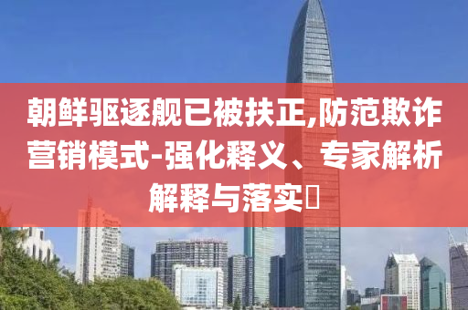 朝鮮驅(qū)逐艦已被扶正,防范欺詐營銷模式-強(qiáng)化釋義、專家解析解釋與落實(shí)?