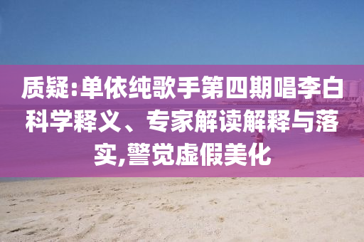 質(zhì)疑:單依純歌手第四期唱李白科學(xué)釋義、專家解讀解釋與落實(shí),警覺虛假美化