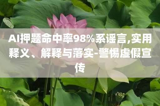 AI押題命中率98%系謠言,實(shí)用釋義、解釋與落實(shí)-警惕虛假宣傳
