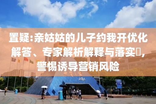 置疑:親姑姑的兒子約我開優(yōu)化解答、專家解析解釋與落實?,警惕誘導營銷風險
