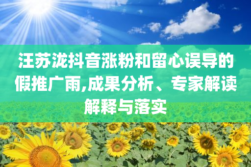 汪蘇瀧抖音漲粉和留心誤導(dǎo)的假推廣雨,成果分析、專家解讀解釋與落實